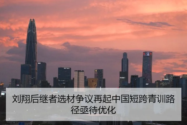 刘翔后继者选材争议再起中国短跨青训路径亟待优化