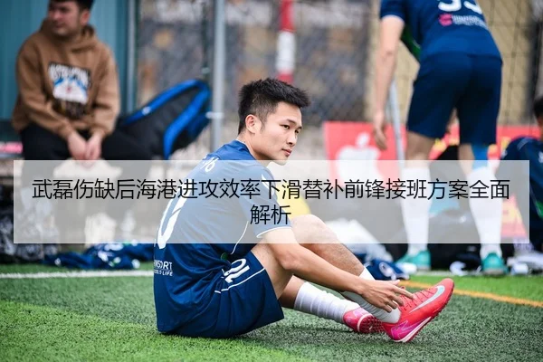 武磊伤缺后海港进攻效率下滑替补前锋接班方案全面解析