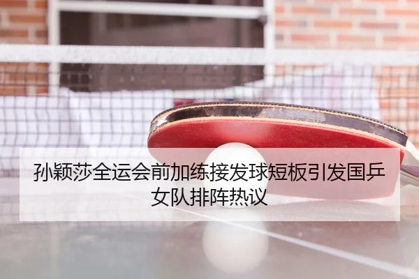 孙颖莎全运会前加练接发球短板引发国乒女队排阵热议