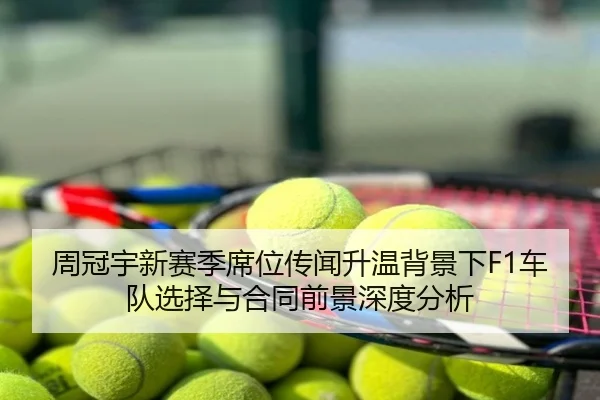 周冠宇新赛季席位传闻升温背景下F1车队选择与合同前景深度分析