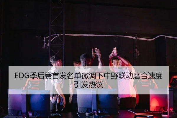 EDG季后赛首发名单微调下中野联动磨合速度引发热议