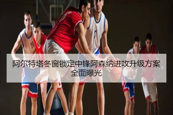 阿尔特塔冬窗锁定中锋阿森纳进攻升级方案全面曝光